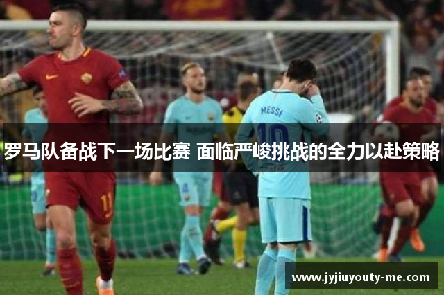 罗马队备战下一场比赛 面临严峻挑战的全力以赴策略