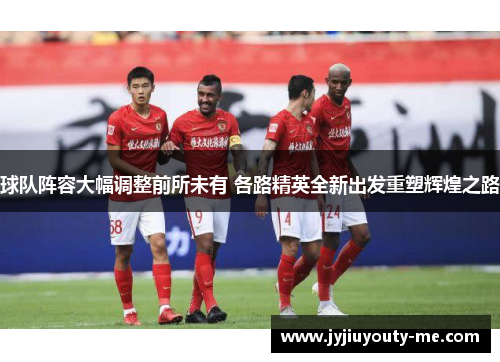 球队阵容大幅调整前所未有 各路精英全新出发重塑辉煌之路