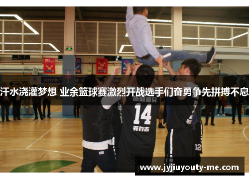 汗水浇灌梦想 业余篮球赛激烈开战选手们奋勇争先拼搏不息