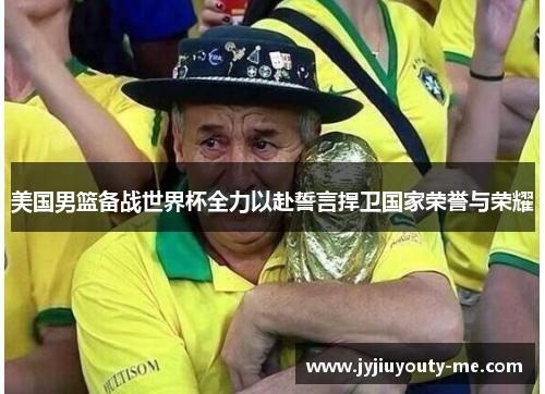 美国男篮备战世界杯全力以赴誓言捍卫国家荣誉与荣耀
