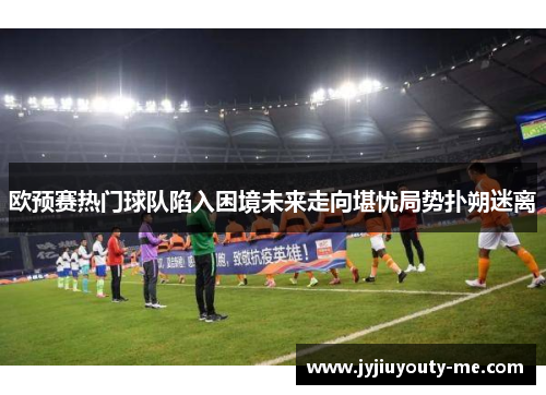 欧预赛热门球队陷入困境未来走向堪忧局势扑朔迷离