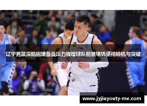 辽宁男篮深陷困境备战压力骤增球队前景堪忧亟待转机与突破