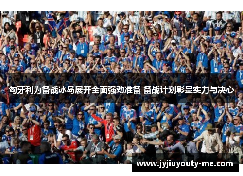 匈牙利为备战冰岛展开全面强劲准备 备战计划彰显实力与决心