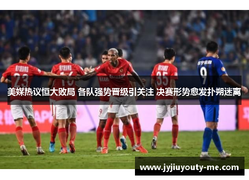 美媒热议恒大败局 各队强势晋级引关注 决赛形势愈发扑朔迷离