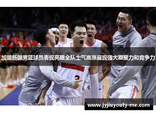 加盟新疆男篮球员表现亮眼全队士气高涨展现强大凝聚力和竞争力