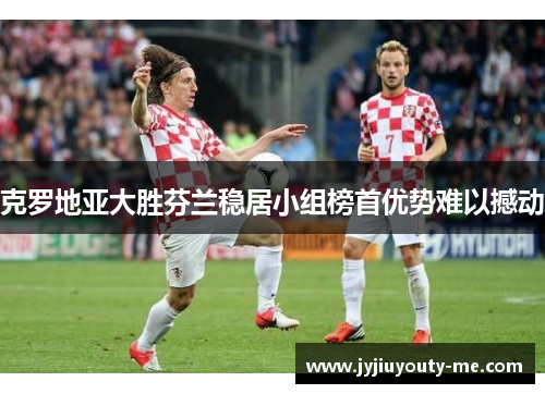 克罗地亚大胜芬兰稳居小组榜首优势难以撼动